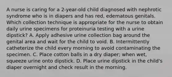 A nurse is caring for a 2-year-old child diagnosed with nephrotic syndrome who is in diapers and has red, edematous genitals. Which collection technique is appropriate for the nurse to obtain daily urine specimens for proteinuria testing with a urine dipstick? A. Apply adhesive urine collection bag around the genital area and wait for the child to void. B. Intermittently catheterize the child every morning to avoid contaminating the specimen. C. Place cotton balls in a dry diaper; when wet, squeeze urine onto dipstick. D. Place urine dipstick in the child's diaper overnight and check result in the morning.