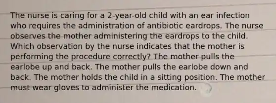 The nurse is caring for a 2-year-old child with an ear infection who requires the administration of antibiotic eardrops. The nurse observes the mother administering the eardrops to the child. Which observation by the nurse indicates that the mother is performing the procedure correctly? The mother pulls the earlobe up and back. The mother pulls the earlobe down and back. The mother holds the child in a sitting position. The mother must wear gloves to administer the medication.