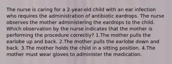 The nurse is caring for a 2-year-old child with an ear infection who requires the administration of antibiotic eardrops. The nurse observes the mother administering the eardrops to the child. Which observation by the nurse indicates that the mother is performing the procedure correctly? 1.The mother pulls the earlobe up and back. 2.The mother pulls the earlobe down and back. 3.The mother holds the child in a sitting position. 4.The mother must wear gloves to administer the medication.