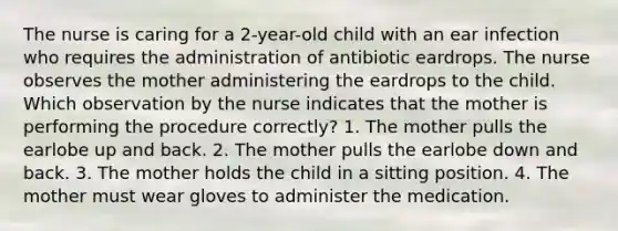 The nurse is caring for a 2-year-old child with an ear infection who requires the administration of antibiotic eardrops. The nurse observes the mother administering the eardrops to the child. Which observation by the nurse indicates that the mother is performing the procedure correctly? 1. The mother pulls the earlobe up and back. 2. The mother pulls the earlobe down and back. 3. The mother holds the child in a sitting position. 4. The mother must wear gloves to administer the medication.