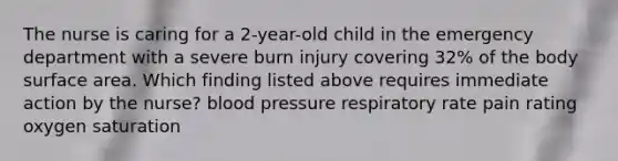 The nurse is caring for a 2-year-old child in the emergency department with a severe burn injury covering 32% of the body surface area. Which finding listed above requires immediate action by the nurse? blood pressure respiratory rate pain rating oxygen saturation