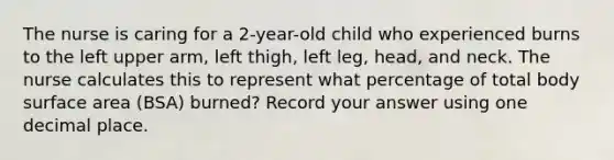 The nurse is caring for a 2-year-old child who experienced burns to the left upper arm, left thigh, left leg, head, and neck. The nurse calculates this to represent what percentage of total body surface area (BSA) burned? Record your answer using one decimal place.