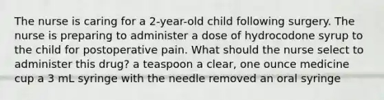 The nurse is caring for a 2-year-old child following surgery. The nurse is preparing to administer a dose of hydrocodone syrup to the child for postoperative pain. What should the nurse select to administer this drug? a teaspoon a clear, one ounce medicine cup a 3 mL syringe with the needle removed an oral syringe