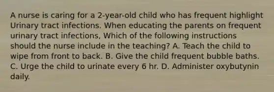 A nurse is caring for a 2-year-old child who has frequent highlight Urinary tract infections. When educating the parents on frequent urinary tract infections, Which of the following instructions should the nurse include in the teaching? A. Teach the child to wipe from front to back. B. Give the child frequent bubble baths. C. Urge the child to urinate every 6 hr. D. Administer oxybutynin daily.