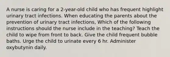 A nurse is caring for a 2-year-old child who has frequent highlight urinary tract infections. When educating the parents about the prevention of urinary tract infections, Which of the following instructions should the nurse include in the teaching? Teach the child to wipe from front to back. Give the child frequent bubble baths. Urge the child to urinate every 6 hr. Administer oxybutynin daily.