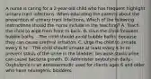 A nurse is caring for a 2-year-old child who has frequent highlight urinary tract infections. When educating the parents about the prevention of urinary tract infections, Which of the following instructions should the nurse include in the teaching? A. Teach the child to wipe from front to back. B. Give the child frequent bubble baths. - The child should avoid bubble baths, because they can cause urethral irritation. C. Urge the child to urinate every 6 hr. - The child should urinate at least every 4 hr to prevent stasis of the urine in the bladder, because stasis urine can cause bacteria growth. D. Administer oxybutynin daily.- Oxybutynin is an antispasmodic used for clients ages 6 and older who have neurogenic bladders.