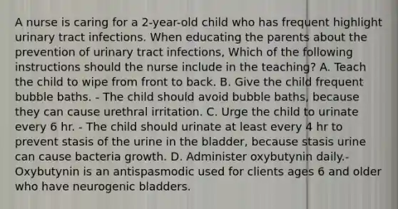 A nurse is caring for a 2-year-old child who has frequent highlight urinary tract infections. When educating the parents about the prevention of urinary tract infections, Which of the following instructions should the nurse include in the teaching? A. Teach the child to wipe from front to back. B. Give the child frequent bubble baths. - The child should avoid bubble baths, because they can cause urethral irritation. C. Urge the child to urinate every 6 hr. - The child should urinate at least every 4 hr to prevent stasis of the urine in the bladder, because stasis urine can cause bacteria growth. D. Administer oxybutynin daily.- Oxybutynin is an antispasmodic used for clients ages 6 and older who have neurogenic bladders.