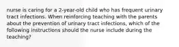 nurse is caring for a 2-year-old child who has frequent urinary tract infections. When reinforcing teaching with the parents about the prevention of urinary tract infections, which of the following instructions should the nurse include during the teaching?