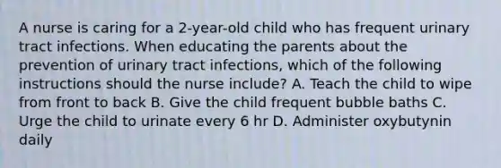 A nurse is caring for a 2-year-old child who has frequent urinary tract infections. When educating the parents about the prevention of urinary tract infections, which of the following instructions should the nurse include? A. Teach the child to wipe from front to back B. Give the child frequent bubble baths C. Urge the child to urinate every 6 hr D. Administer oxybutynin daily