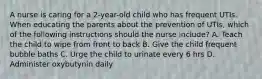 A nurse is caring for a 2-year-old child who has frequent UTIs. When educating the parents about the prevention of UTIs, which of the following instructions should the nurse include? A. Teach the child to wipe from front to back B. Give the child frequent bubble baths C. Urge the child to urinate every 6 hrs D. Administer oxybutynin daily