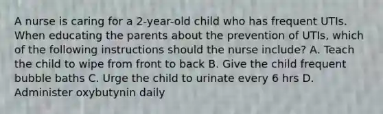 A nurse is caring for a 2-year-old child who has frequent UTIs. When educating the parents about the prevention of UTIs, which of the following instructions should the nurse include? A. Teach the child to wipe from front to back B. Give the child frequent bubble baths C. Urge the child to urinate every 6 hrs D. Administer oxybutynin daily