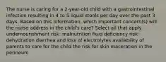 The nurse is caring for a 2-year-old child with a gastrointestinal infection resulting in 4 to 5 liquid stools per day over the past 3 days. Based on this information, which important concern(s) will the nurse address in the child's care? Select all that apply. undernourishment risk: malnutrition fluid deficiency risk: dehydration diarrhea and loss of electrolytes availability of parents to care for the child the risk for skin maceration in the perineum