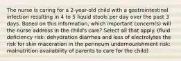 The nurse is caring for a 2-year-old child with a gastrointestinal infection resulting in 4 to 5 liquid stools per day over the past 3 days. Based on this information, which important concern(s) will the nurse address in the child's care? Select all that apply. (fluid deficiency risk: dehydration diarrhea and loss of electrolytes the risk for skin maceration in the perineum undernourishment risk: malnutrition availability of parents to care for the child)