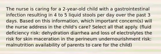 The nurse is caring for a 2-year-old child with a gastrointestinal infection resulting in 4 to 5 liquid stools per day over the past 3 days. Based on this information, which important concern(s) will the nurse address in the child's care? Select all that apply. (fluid deficiency risk: dehydration diarrhea and loss of electrolytes the risk for skin maceration in the perineum undernourishment risk: malnutrition availability of parents to care for the child)