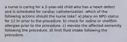 a nurse is caring for a 2-year-old child who has a heart defect and is scheduled for cardiac catheterization. which of the following actions should the nurse take? a) place on NPO status for 12 hr prior to the procedure. b) check for iodine or shellfish allergies prior to the procedure. c) elevate the affected extremity following the procedure. d) limit fluid intake following the procedure.