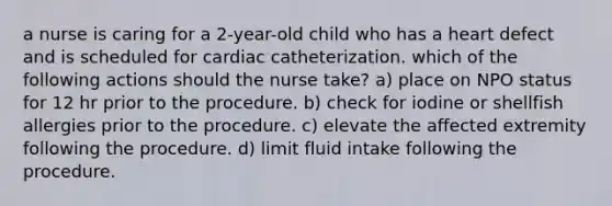 a nurse is caring for a 2-year-old child who has a heart defect and is scheduled for cardiac catheterization. which of the following actions should the nurse take? a) place on NPO status for 12 hr prior to the procedure. b) check for iodine or shellfish allergies prior to the procedure. c) elevate the affected extremity following the procedure. d) limit fluid intake following the procedure.