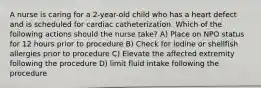 A nurse is caring for a 2-year-old child who has a heart defect and is scheduled for cardiac catheterization. Which of the following actions should the nurse take? A) Place on NPO status for 12 hours prior to procedure B) Check for iodine or shellfish allergies prior to procedure C) Elevate the affected extremity following the procedure D) limit fluid intake following the procedure