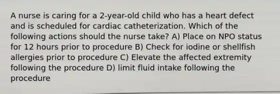 A nurse is caring for a 2-year-old child who has a heart defect and is scheduled for cardiac catheterization. Which of the following actions should the nurse take? A) Place on NPO status for 12 hours prior to procedure B) Check for iodine or shellfish allergies prior to procedure C) Elevate the affected extremity following the procedure D) limit fluid intake following the procedure