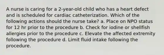 A nurse is caring for a 2-year-old child who has a heart defect and is scheduled for cardiac catheterization. Which of the following actions should the nurse take? a. Place on NPO status for 12 hr prior to the procedure b. Check for iodine or shellfish allergies prior to the procedure c. Elevate the affected extremity following the procedure d. Limit fluid intake following the procedure.