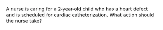 A nurse is caring for a 2-year-old child who has a heart defect and is scheduled for cardiac catheterization. What action should the nurse take?