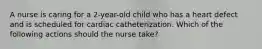 A nurse is caring for a 2-year-old child who has a heart defect and is scheduled for cardiac catheterization. Which of the following actions should the nurse take?