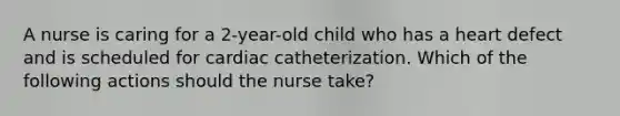 A nurse is caring for a 2-year-old child who has a heart defect and is scheduled for cardiac catheterization. Which of the following actions should the nurse take?