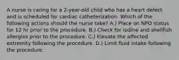 A nurse is caring for a 2-year-old child who has a heart defect and is scheduled for cardiac catheterization. Which of the following actions should the nurse take? A.) Place on NPO status for 12 hr prior to the procedure. B.) Check for iodine and shellfish allergies prior to the procedure. C.) Elevate the affected extremity following the procedure. D.) Limit fluid intake following the procedure.