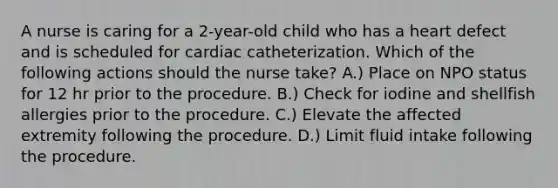 A nurse is caring for a 2-year-old child who has a heart defect and is scheduled for cardiac catheterization. Which of the following actions should the nurse take? A.) Place on NPO status for 12 hr prior to the procedure. B.) Check for iodine and shellfish allergies prior to the procedure. C.) Elevate the affected extremity following the procedure. D.) Limit fluid intake following the procedure.