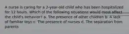 A nurse is caring for a 2-year-old child who has been hospitalized for 12 hours. Which of the following situations would most affect the child's behavior? a. The presence of other children b. A lack of familiar toys c. The presence of nurses d. The separation from parents