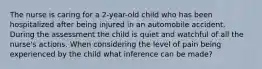 The nurse is caring for a 2-year-old child who has been hospitalized after being injured in an automobile accident. During the assessment the child is quiet and watchful of all the nurse's actions. When considering the level of pain being experienced by the child what inference can be made?