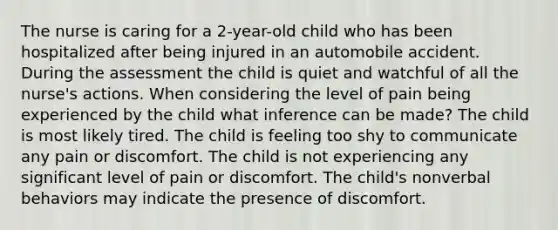 The nurse is caring for a 2-year-old child who has been hospitalized after being injured in an automobile accident. During the assessment the child is quiet and watchful of all the nurse's actions. When considering the level of pain being experienced by the child what inference can be made? The child is most likely tired. The child is feeling too shy to communicate any pain or discomfort. The child is not experiencing any significant level of pain or discomfort. The child's nonverbal behaviors may indicate the presence of discomfort.