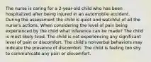 The nurse is caring for a 2-year-old child who has been hospitalized after being injured in an automobile accident. During the assessment the child is quiet and watchful of all the nurse's actions. When considering the level of pain being experienced by the child what inference can be made? The child is most likely tired. The child is not experiencing any significant level of pain or discomfort. The child's nonverbal behaviors may indicate the presence of discomfort. The child is feeling too shy to communicate any pain or discomfort.