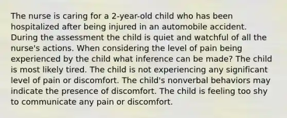 The nurse is caring for a 2-year-old child who has been hospitalized after being injured in an automobile accident. During the assessment the child is quiet and watchful of all the nurse's actions. When considering the level of pain being experienced by the child what inference can be made? The child is most likely tired. The child is not experiencing any significant level of pain or discomfort. The child's nonverbal behaviors may indicate the presence of discomfort. The child is feeling too shy to communicate any pain or discomfort.