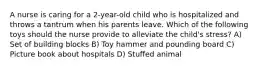 A nurse is caring for a 2-year-old child who is hospitalized and throws a tantrum when his parents leave. Which of the following toys should the nurse provide to alleviate the child's stress? A) Set of building blocks B) Toy hammer and pounding board C) Picture book about hospitals D) Stuffed animal