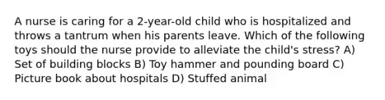 A nurse is caring for a 2-year-old child who is hospitalized and throws a tantrum when his parents leave. Which of the following toys should the nurse provide to alleviate the child's stress? A) Set of building blocks B) Toy hammer and pounding board C) Picture book about hospitals D) Stuffed animal