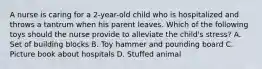 A nurse is caring for a 2-year-old child who is hospitalized and throws a tantrum when his parent leaves. Which of the following toys should the nurse provide to alleviate the child's stress? A. Set of building blocks B. Toy hammer and pounding board C. Picture book about hospitals D. Stuffed animal