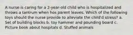 A nurse is caring for a 2-year-old child who is hospitalized and throws a tantrum when hos parent leaves. Which of the following toys should the nurse provide to alleviate the child'd stress? a. Set of building blocks b. toy hammer and pounding board c. Picture book about hospitals d. Stuffed animals