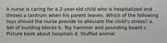 A nurse is caring for a 2-year-old child who is hospitalized and throws a tantrum when his parent leaves. Which of the following toys should the nurse provide to alleviate the child's stress? a. Set of building blocks b. Toy hammer and pounding board c. Picture book about hospitals d. Stuffed animal