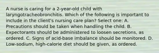 A nurse is caring for a 2-year-old child with laryngotracheobronchitis. Which of the following is important to include in the client's nursing care plan? Select one: A. Precautions should be taken when handling the child. B. Expectorants should be administered to loosen secretions, as ordered. C. Signs of acid-base imbalance should be monitored. D. Low-sodium, high-calorie diet should be given, as ordered.