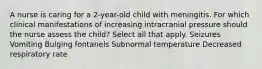 A nurse is caring for a 2-year-old child with meningitis. For which clinical manifestations of increasing intracranial pressure should the nurse assess the child? Select all that apply. Seizures Vomiting Bulging fontanels Subnormal temperature Decreased respiratory rate