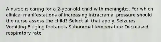 A nurse is caring for a 2-year-old child with meningitis. For which clinical manifestations of increasing intracranial pressure should the nurse assess the child? Select all that apply. Seizures Vomiting Bulging fontanels Subnormal temperature Decreased respiratory rate