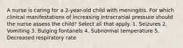 A nurse is caring for a 2-year-old child with meningitis. For which clinical manifestations of increasing intracranial pressure should the nurse assess the child? Select all that apply. 1. Seizures 2. Vomiting 3. Bulging fontanels 4. Subnormal temperature 5. Decreased respiratory rate