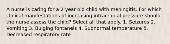 A nurse is caring for a 2-year-old child with meningitis. For which clinical manifestations of increasing intracranial pressure should the nurse assess the child? Select all that apply. 1. Seizures 2. Vomiting 3. Bulging fontanels 4. Subnormal temperature 5. Decreased respiratory rate