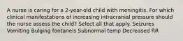 A nurse is caring for a 2-year-old child with meningitis. For which clinical manifestations of increasing intracranial pressure should the nurse assess the child? Select all that apply. Seizures Vomiting Bulging fontanels Subnormal temp Decreased RR