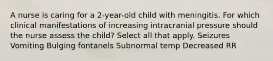 A nurse is caring for a 2-year-old child with meningitis. For which clinical manifestations of increasing intracranial pressure should the nurse assess the child? Select all that apply. Seizures Vomiting Bulging fontanels Subnormal temp Decreased RR