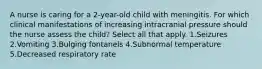 A nurse is caring for a 2-year-old child with meningitis. For which clinical manifestations of increasing intracranial pressure should the nurse assess the child? Select all that apply. 1.Seizures 2.Vomiting 3.Bulging fontanels 4.Subnormal temperature 5.Decreased respiratory rate