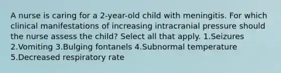 A nurse is caring for a 2-year-old child with meningitis. For which clinical manifestations of increasing intracranial pressure should the nurse assess the child? Select all that apply. 1.Seizures 2.Vomiting 3.Bulging fontanels 4.Subnormal temperature 5.Decreased respiratory rate