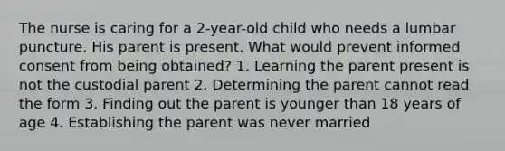 The nurse is caring for a 2-year-old child who needs a lumbar puncture. His parent is present. What would prevent informed consent from being obtained? 1. Learning the parent present is not the custodial parent 2. Determining the parent cannot read the form 3. Finding out the parent is younger than 18 years of age 4. Establishing the parent was never married