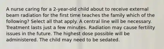 A nurse caring for a 2-year-old child about to receive external beam radiation for the first time teaches the family which of the following? Select all that apply. A central line will be necessary. Treatment lasts just a few minutes. Radiation may cause fertility issues in the future. The highest dose possible will be administered. The child may need to be sedated.