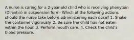 A nurse is caring for a 2-year-old child who is receiving phenytoin (Dilantin) in suspension form. Which of the following actions should the nurse take before administering each dose? 1. Shake the container vigorously. 2. Be sure the child has not eaten within the hour. 3. Perform mouth care. 4. Check the child's blood pressure.